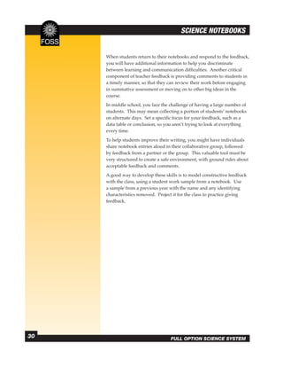 SCIENCE NOTEBOOKS


     When students return to their notebooks and respond to the feedback,
     you will have additional information to help you discriminate
     between learning and communication difﬁculties. Another critical
     component of teacher feedback is providing comments to students in
     a timely manner, so that they can review their work before engaging
     in summative assessment or moving on to other big ideas in the
     course.
     In middle school, you face the challenge of having a large number of
     students. This may mean collecting a portion of students’ notebooks
     on alternate days. Set a speciﬁc focus for your feedback, such as a
     data table or conclusion, so you aren’t trying to look at everything
     every time.
     To help students improve their writing, you might have individuals
     share notebook entries aloud in their collaborative group, followed
     by feedback from a partner or the group. This valuable tool must be
     very structured to create a safe environment, with ground rules about
     acceptable feedback and comments.
     A good way to develop these skills is to model constructive feedback
     with the class, using a student work sample from a notebook. Use
     a sample from a previous year with the name and any identifying
     characteristics removed. Project it for the class to practice giving
     feedback.




30                                  FULL OPTION SCIENCE SYSTEM
 