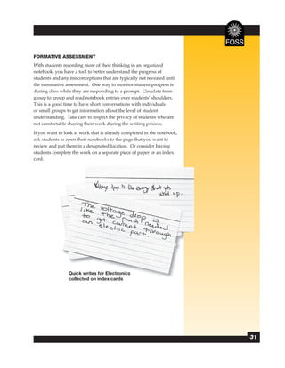 FORMATIVE ASSESSMENT
With students recording more of their thinking in an organized
notebook, you have a tool to better understand the progress of
students and any misconceptions that are typically not revealed until
the summative assessment. One way to monitor student progress is
during class while they are responding to a prompt. Circulate from
group to group and read notebook entries over students’ shoulders.
This is a good time to have short conversations with individuals
or small groups to get information about the level of student
understanding. Take care to respect the privacy of students who are
not comfortable sharing their work during the writing process.
If you want to look at work that is already completed in the notebook,
ask students to open their notebooks to the page that you want to
review and put them in a designated location. Or consider having
students complete the work on a separate piece of paper or an index
card.




                 Quick writes for Electronics
                 collected on index cards




                                                                         31
 