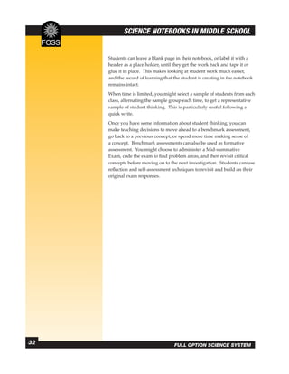 SCIENCE NOTEBOOKS IN MIDDLE SCHOOL


     Students can leave a blank page in their notebook, or label it with a
     header as a place holder, until they get the work back and tape it or
     glue it in place. This makes looking at student work much easier,
     and the record of learning that the student is creating in the notebook
     remains intact.
     When time is limited, you might select a sample of students from each
     class, alternating the sample group each time, to get a representative
     sample of student thinking. This is particularly useful following a
     quick write.
     Once you have some information about student thinking, you can
     make teaching decisions to move ahead to a benchmark assessment,
     go back to a previous concept, or spend more time making sense of
     a concept. Benchmark assessments can also be used as formative
     assessment. You might choose to administer a Mid-summative
     Exam, code the exam to ﬁnd problem areas, and then revisit critical
     concepts before moving on to the next investigation. Students can use
     reﬂection and self-assessment techniques to revisit and build on their
     original exam responses.




32                                   FULL OPTION SCIENCE SYSTEM
 