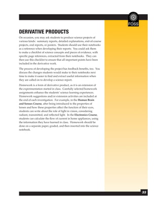 DERIVATIVE PRODUCTS
On occasion, you may ask students to produce science projects of
various kinds: summary reports, detailed explanations, end-of-course
projects, oral reports, or posters. Students should use their notebooks
as a reference when developing their reports. You could ask them
to make a checklist of science concepts and pieces of evidence, with
speciﬁc page references, extracted from their notebooks. They can
then use this checklist to ensure that all important points have been
included in the derivative work.
The process of developing the project has feedback beneﬁts, too. You
discuss the changes students would make to their notebooks next
time to make it easier to ﬁnd and extract useful information when
they are called on to develop a science report.
Homework is a form of derivative product, as it is an extension of
the experimentation started in class. Carefully selected homework
assignments enhance the students’ science learning experiences.
Homework suggestions and/or extension activities are included at
the end of each investigation. For example, in the Human Brain
and Senses Course, after being introduced to the properties of
lenses and how these properties affect the function of their eyes,
students can write about the role of light in vision, considering
radiant, transmitted, and reﬂected light. In the Electronics Course,
students can calculate the ﬂow of current in home appliances, using
the information they have learned in class. Homework should be
done on a separate paper, graded, and then inserted into the science
notebook.




                                                                          33
 