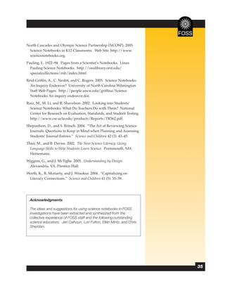 North Cascades and Olympic Science Partnership (NCOSP). 2005.
 Science Notebooks in K12 Classrooms. Web Site. http://www.
 sciencenotebooks.org.
Pauling, L. 1922–94. Pages from a Scientist’s Notebooks. Linus
  Pauling Science Notebooks. http://osulibrary.orst.edu/
  specialcollections/rnb/index.html.
Reid-Grifﬁn, A., C. Nesbit, and C. Rogers. 2005. Science Notebooks:
  An Inquiry Endeavor? University of North Carolina Wilmington
  Staff Web Pages. http://people.uncw.edu/grifﬁna/Science
  Notebooks An inquiry endeavor.doc.
Ruiz, M., M. Li, and R. Shavelson. 2002. Looking into Students’
  Science Notebooks: What Do Teachers Do with Them? National
  Center for Research on Evaluation, Standards, and Student Testing.
  http://www.cse.ucla.edu/products/Reports/TR562.pdf.
Shepardson, D., and S. Britsch. 2004. “The Art of Reviewing Science
  Journals: Questions to Keep in Mind when Planning and Assessing
  Students’ Journal Entries.” Science and Children 42 (3): 43–45.
Thier, M., and B. Daviss. 2002. The New Science Literacy: Using
  Language Skills to Help Students Learn Science. Portsmouth, NH:
  Heinemann.
Wiggins, G., and J. McTighe. 2005. Understanding by Design.
 Alexandria, VA. Prentice Hall.
Worth, K., R. Moriarty, and J. Winokur. 2004. “Capitalizing on
 Literacy Connections.” Science and Children 41 (5): 35–39.




  Acknowledgments

  The ideas and suggestions for using science notebooks in FOSS
  investigations have been extracted and synthesized from the
  collective experience of FOSS staff and the following outstanding
  science educators: Jeri Calhoun, Lori Fulton, Ellen Mintz, and Chris
  Sheridan.




                                                                         35
 