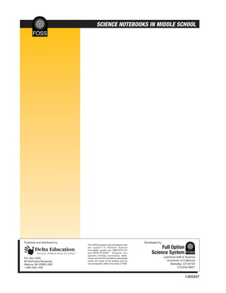 SCIENCE NOTEBOOKS IN MIDDLE SCHOOL




Published and distributed by                                               Developed by
                               The FOSS program was developed with
                               the support of National Science
                               Foundation grants nos. MDR-8751727
                                                                                     Full Option
                               and MDR-9150097. However, any
                               opinions, findings, conclusions, state-
                                                                                Science System
P.O. Box 3000                  ments, and recommendations expressed                       Lawrence Hall of Science
80 Northwest Boulevard         herein are those of the authors and do                       University of California
Nashua, NH 03063-4067          not necessarily reflect the views of NSF.                       Berkeley, CA 94720
1-800-258-1302                                                                                      510-642-8941


                                                                                                           1355347
 