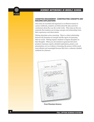 SCIENCE NOTEBOOKS IN MIDDLE SCHOOL


    COGNITIVE ENGAGEMENT: CONSTRUCTING CONCEPTS AND
    BUILDING EXPLANATIONS
    Once data are recorded and organized in an efﬁcient manner in
    science notebooks, students can think about the data and draw
    conclusions about the way the world works. Their data are the raw
    materials that students use to forge concepts and relationships from
    their experiences and observations.
    Writing stimulates active reasoning. There is a direct relationship
    between the formation of concepts and the rigors of expressing
    them in words. Writing requires students to impose discipline on
    their thoughts. When you ask students to generate derivative
    products (summary reports, detailed explanations, posters, oral
    presentations, etc.) as evidence of learning, the process will be much
    more efﬁcient and meaningful because they have a coherent, detailed
    notebook for reference.




                 From Planetary Science



4                                   FULL OPTION SCIENCE SYSTEM
 