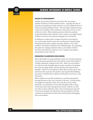 SCIENCE NOTEBOOKS IN MIDDLE SCHOOL


    RULES OF ENGAGEMENT
    Teachers and students should be clear about the conventions
    students will honor in their notebook entries. Typically, the rules of
    grammar and spelling are fairly relaxed so as not to inhibit the ﬂow of
    expression during notebook entries. This also helps students develop
    a sense of ownership in their notebooks, where they are free to write
    in their own style. When students generate derivative products
    using information in the notebook, such as reports, you might require
    students to exercise more rigorous language-arts conventions.
    In addition to written entries, students should be encouraged to
    use a wide range of other means for recording and communicating,
    including charts, tables, graphs, drawings, graphics, color codes,
    numbers, and artifacts attached to the notebook pages. By expanding
    the options for making notebook entries, each student will ﬁnd
    his or her most efﬁcient, expressive way to capture and organize
    information for later retrieval.

    ENHANCED CLASSROOM DISCUSSION
    One of the beneﬁts of using notebooks is that you will elicit responses
    to key discussion questions from all students, not just the handful of
    verbally enthusiastic students in the class. When you ask students
    to write down their thoughts after you pose a question, all students
    have time to engage deeply with the question and organize their
    thoughts. When you ask students to share their answers, those who
    need more time to process the question and organize their thinking
    are ready to verbalize their responses and become involved in a class
    discussion.
    When students can use their notebooks as a reference during the
    ensuing discussion, they won’t feel put on the spot. At some points,
    you might ask students to share only what they wrote in their
    notebooks, to remind them to focus their thoughts while writing.
    As the class shares ideas during the discussion, students can add
    new ideas to their notebooks under a line of learning (see page 25).
    Even if some students are still reticent, having students write after
    a question is posed prevents them from automatically disengaging
    from conversations.




8                                   FULL OPTION SCIENCE SYSTEM
 