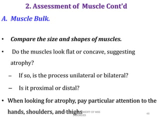 A. Muscle Bulk.
• Compare the size and shapes of muscles.
• Do the muscles look flat or concave, suggesting
atrophy?
– If so, is the process unilateral or bilateral?
– Is it proximal or distal?
• When looking for atrophy, pay particular attention to the
hands, shoulders, and thighs 48
2. Assessment of Muscle Cont’d
NURSING MANAGEMENT OF MSS
DISORDES
 