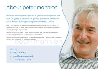 about peter mannion
Peter has a strong background in general management with
over 30 years of experience, gained at different levels with
MITIE, Haden Building Management and How Group.
Peter’s core strengths are the training and development of people and the forming of
operating structures to deliver great customer service. He can also create and generate
visionary thinking in organisations.

Winning profitable business is key to most companies; Peter can help with developing
successful tender strategies, submissions and presentations.

Process and procedure are essential to reduce variability, Peter’s approach will achieve this



             peter mannion
and act as a foundation for quality management.




     contact:
     m. 07921 456275
     e. peter@mannionss.co.uk
     w. www.mannionss.co.uk
 