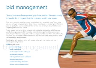 bid management
So the business development guys have landed the opportunity
                                                     rtunity
to tender for a project that the business would love to win..
Over recent years the tendering process has developed at a remarkable pace. To win today,
you can no longer compete on price alone, in some market sectors price is a ‘given’. The same
goes for quality. You are required to submit a concise, easy to navigate document that looks
                                                                                     t
and feels professional. Less is more.
To win, yes you have to do all the compliant stuff, but it’s the next step that will differentiate
                                                                                            ntiate
you. By showing a deep level of knowledge and understanding of what the customer and
consumers of that service really want, which is usually over and above what is articulated in the
                                                                                             ted
document, you will need to put forward solutions and choices to satisfy these perceived needs.
                                                                                            ed
This is where you really add value.

By asking the right questions, of the right people, at the right time, you can take your
knowledge to a higher level.
mss will help you to:

bid management
     form a bid strategy
     gather intelligence
     structure a bid timeline with inputs
     ask the right questions
     write key elements of the submission
     identify differentiators
     produce a stunning document
     develop a winning presentation
 