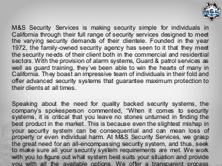 M&S Security Services is making security simple for individuals in
California through their full range of security services designed to meet
the varying security demands of their clientele. Founded in the year
1972, the family-owned security agency has seen to it that they meet
the security needs of their client both in the commercial and residential
sectors. With the provision of alarm systems, Guard & patrol services as
well as guard training, they’ve been able to win the hearts of many in
California. They boast an impressive team of individuals in their fold and
offer advanced security systems that guarantee maximum protection to
their clients at all times.
Speaking about the need for quality backed security systems, the
company’s spokesperson commented, “When it comes to security
systems, it is critical that you leave no stones unturned in finding the
best product in the market. This is because even the slightest mishap in
your security system can be consequential and can mean loss of
property or even individual harm. At M&S Security Services, we grasp
the great need for an all-encompassing security system, and thus, seek
to make sure all your security system requirements are met. We work
with you to figure out what system best suits your situation and provide
you with all the available options. We offer a transparent process
 
