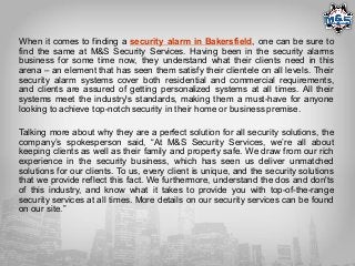 When it comes to finding a security alarm in Bakersfield, one can be sure to
find the same at M&S Security Services. Having been in the security alarms
business for some time now, they understand what their clients need in this
arena – an element that has seen them satisfy their clientele on all levels. Their
security alarm systems cover both residential and commercial requirements,
and clients are assured of getting personalized systems at all times. All their
systems meet the industry's standards, making them a must-have for anyone
looking to achieve top-notch security in their home or business premise.
Talking more about why they are a perfect solution for all security solutions, the
company’s spokesperson said, “At M&S Security Services, we’re all about
keeping clients as well as their family and property safe. We draw from our rich
experience in the security business, which has seen us deliver unmatched
solutions for our clients. To us, every client is unique, and the security solutions
that we provide reflect this fact. We furthermore, understand the dos and don'ts
of this industry, and know what it takes to provide you with top-of-the-range
security services at all times. More details on our security services can be found
on our site.”
 