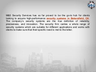 M&S Security Services has so far proved to be the go-to hub for clients
looking to acquire high-performance security systems in Bakersfield, CA.
The company’s security systems are the true definition of reliability,
preciseness, and innovation. The security firm carries a whole range of
security systems which are suitable for different applications and works with
clients to make sure that their specific need is met to the letter.
 