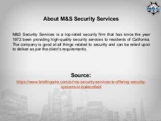 About M&S Security Services
M&S Security Services is a top-rated security firm that has since the year
1972 been providing high-quality security services to residents of California.
The company is good at all things related to security and can be relied upon
to deliver as per the client’s requirements.
Source:
https://www.briefingwire.com/pr/ms-security-services-is-offering-security-
systems-in-bakersfield
 