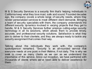 M & S Security Services is a security firm that’s helping individuals in
California keep what they love most, safe and sound. Founded decades
ago, the company covers a whole range of security needs, where they
render personalized services to meet different client demands. Bringing
a team of security specialists with them, the company understands the
different security dynamics involved in varying projects that they get to
handle. M & S Security Services further employs cutting-edge security
technology in all its solutions, which allows them to provide timely,
accurate, and professional security solutions. Satisfaction is what they
aim to deliver to their clientele, and they are always ready to tackle any
security assignment that comes their way.
Talking about the individuals they work with, the company’s
spokesperson remarked, “Security is an all-rounded service that
everyone needs at one point in their lifetime, if not daily. This is why we
seek to cover as many clients as we can as we understand the
importance of this service. Since our inception, we have partnered with
thousands of clients where we’ve been able to deliver excellence for
them.
 