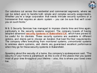 Our solutions cut across the residential and commercial segments, where we
can be relied upon to handle both simple and complex security assignments.
Whether you’re a large corporation that needs intricate security systems or a
homeowner that requires an alarm system – you can be sure that we’ll cover
you on such fronts.”
M & S Security Services has managed to impress clients time and time again,
particularly in the security systems segment. The company boasts of having
adopted advanced security systems in Bakersfield CA, which have proved to
be useful for its clientele. These security systems are available in different
options, and clients get to choose an iteration that best fits their requirements.
The company offers everything from monitored systems, unmonitored systems
to wireless alarm systems, and clients are guaranteed excellent performance
when they go for these security systems in Bakersfield.
Speaking about the security of a home, the company’s spokesperson said, “The
security of your home is paramount as this is one of the places that you spend
most of your time throughout your lifetime – also, this is where your loved ones
live.
 