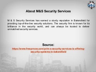 About M&S Security Services
M & S Security Services has earned a sturdy reputation in Bakersfield for
providing top-of-the-line security solutions. The security firm is known for its
brilliance in the security world, and can always be trusted to deliver
unmatched security services.
Source:
https://www.freeprnow.com/pr/m-s-security-services-is-offering-
security-systems-in-bakersfield
 