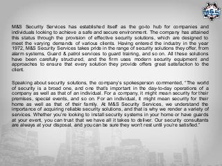 M&S Security Services has established itself as the go-to hub for companies and
individuals looking to achieve a safe and secure environment. The company has attained
this status through the provision of effective security solutions, which are designed to
meet the varying demands of various clients. Having entered the industry in the year
1972, M&S Security Services takes pride in the range of security solutions they offer, from
alarm systems, Guard & patrol services to guard training, and so on. All these solutions
have been carefully structured, and the firm uses modern security equipment and
approaches to ensure that every solution they provide offers great satisfaction to the
client.
Speaking about security solutions, the company’s spokesperson commented, “The world
of security is a broad one, and one that’s important in the day-to-day operations of a
company as well as that of an individual. For a company, it might mean security for their
premises, special events, and so on. For an individual, it might mean security for their
home as well as that of their family. At M&S Security Services, we understand the
importance of acquiring reliable security solutions, and that is why we render a variety of
services. Whether you’re looking to install security systems in your home or have guards
at your event, you can trust that we have all it takes to deliver. Our security consultants
are always at your disposal, and you can be sure they won’t rest until you’re satisfied.”
 