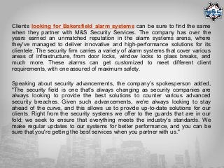 Clients looking for Bakersfield alarm systems can be sure to find the same
when they partner with M&S Security Services. The company has over the
years earned an unmatched reputation in the alarm systems arena, where
they've managed to deliver innovative and high-performance solutions for its
clientele. The security firm carries a variety of alarm systems that cover various
areas of infrastructure, from door locks, window locks to glass breaks, and
much more. These alarms can get customized to meet different client
requirements, with one assured of maximum safety.
Speaking about security advancements, the company’s spokesperson added,
"The security field is one that's always changing as security companies are
always looking to provide the best solutions to counter various advanced
security breaches. Given such advancements, we're always looking to stay
ahead of the curve, and this allows us to provide up-to-date solutions for our
clients. Right from the security systems we offer to the guards that are in our
fold; we seek to ensure that everything meets the industry's standards. We
make regular updates to our systems for better performance, and you can be
sure that you're getting the best services when you partner with us."
 
