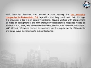 M&S Security Services has earned a spot among the top security
companies in Bakersfield, CA, a position that they continue to hold through
the provision of top-notch security solutions. Having worked with clients from
all kinds of backgrounds, the firm profoundly understands what one needs to
achieve a fun, safe, and secure environment, be it in their home or workplace.
M&S Security Services centers its solutions on the requirements of its clients
and can always be relied on to deliver brilliance.
 