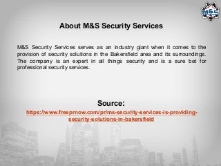 About M&S Security Services
M&S Security Services serves as an industry giant when it comes to the
provision of security solutions in the Bakersfield area and its surroundings.
The company is an expert in all things security and is a sure bet for
professional security services.
Source:
https://www.freeprnow.com/pr/ms-security-services-is-providing-
security-solutions-in-bakersfield
 