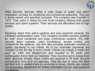 M&S Security Services offers a wide range of guard and alarm
installation services for residential and commercial properties. They are
a family-owned and operated company. The company was founded in
1972. They pride in being the only local company offering both guard
services and alarm systems. Their services are affordable and of high
quality.
Speaking about their alarm systems and auto payment services, the
company spokesperson said, "Our company provides security systems
for both small residential and large commercial systems. We offer
security alarm systems, video surveillance, access control, and
commercial fire systems. Our firm also provides automatic monthly or
quality payments to our clients. All of our automatic payments are
charged on the 5th day of every month. Clients can charge a credit card
such as VISA and MasterCard and required to fill credit card
authorization forms from our websites. They can also opt to charge their
bank accounts directly. Here, clients are required to fill bank account
authorization form from our websites. They are then to return the filled
out form with a voided check to us via fax or email. Clients can contact
our accounting department for further information on our auto payment
procedures."
 