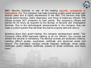 M&S Security Services is one of the leading security companies in
Bakersfield, CA. The company has been providing quality guard services over
several years and is highly experienced in the field. The services they offer
include patrol services, alarm responses, and hiring of stationary officers. The
officers provide 24/7 protection to their clients. The company's officers are
trained for 40 hours as required by the Bureau of Security and Investigative
Services. Due to the technological advancements in the company, they can
make a custom system that will keep the client's property safe and secure.
Speaking about their guard training, the company spokesperson stated, "Our
Company offers BSIS approved training to all our officers. Our courses are
divided into elective or mandatory. The elective courses are workplace violence,
handling difficult people, supervision certificate and advanced arrest and
seizure. The mandatory courses include trespass certificate, driver safety
certificate, public relations certificate, powers to arrest certificate, and many
more."
 