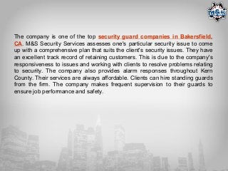The company is one of the top security guard companies in Bakersfield,
CA. M&S Security Services assesses one's particular security issue to come
up with a comprehensive plan that suits the client's security issues. They have
an excellent track record of retaining customers. This is due to the company's
responsiveness to issues and working with clients to resolve problems relating
to security. The company also provides alarm responses throughout Kern
County. Their services are always affordable. Clients can hire standing guards
from the firm. The company makes frequent supervision to their guards to
ensure job performance and safety.
 