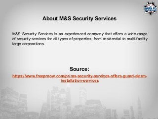 About M&S Security Services
M&S Security Services is an experienced company that offers a wide range
of security services for all types of properties, from residential to multi-facility
large corporations.
Source:
https://www.freeprnow.com/pr/ms-security-services-offers-guard-alarm-
installation-services
 