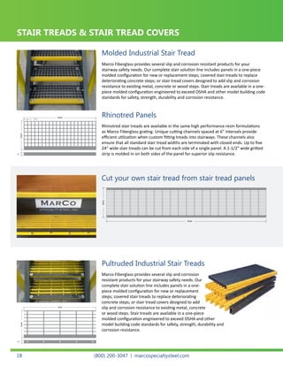 Width
Depth
Width
Depth
Molded Stair Tread
Width
Depth
Pultruded Stair Tread
Cut your own stair tread from stair tread panels.
1 ½”
1½” 1½”
Marco Fiberglass provides several slip and corrosion resistant products for your
stairway safety needs. Our complete stair solution line includes panels in a one-piece
molded configuration for new or replacement steps; covered stair treads to replace
deteriorating concrete steps; or stair tread covers designed to add slip and corrosion
resistance to existing metal, concrete or wood steps. Stair treads are available in a one-
piece molded configuration engineered to exceed OSHA and other model building code
standards for safety, strength, durability and corrosion resistance.
Rhinotred stair treads are available in the same high performance resin formulations
as Marco Fiberglass grating. Unique cutting channels spaced at 6” intervals provide
efficient utilization when custom fitting treads into stairways. These channels also
ensure that all standard stair tread widths are terminated with closed ends. Up to five
24” wide stair treads can be cut from each side of a single panel. A 1-1/2” wide gritted
strip is molded in on both sides of the panel for superior slip resistance.
Molded Industrial Stair Tread
Rhinotred Panels
STAIR TREADS & STAIR TREAD COVERS
Width
Depth
Width
Depth
Molded Stair Tread
Width
Depth
Pultruded Stair Tread
Cut your own stair tread from stair tread panels.
1 ½”
1½” 1½”
Cut your own stair tread from stair tread panels
Width
Depth
Pultruded Stair Tread
read from stair tread panels.
1½”
Marco Fiberglass provides several slip and corrosion
resistant products for your stairway safety needs. Our
complete stair solution line includes panels in a one-
piece molded configuration for new or replacement
steps; covered stair treads to replace deteriorating
concrete steps; or stair tread covers designed to add
slip and corrosion resistance to existing metal, concrete
or wood steps. Stair treads are available in a one-piece
molded configuration engineered to exceed OSHA and other
model building code standards for safety, strength, durability and
corrosion resistance.
Pultruded Industrial Stair Treads
(800) 200-3047 | marcospecialtysteel.com18
 