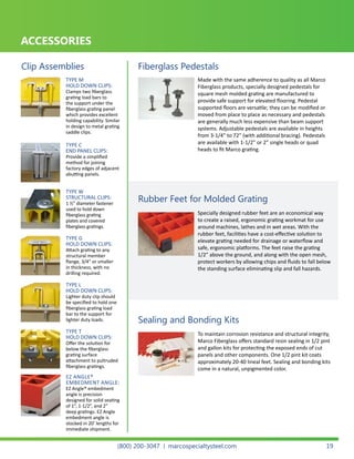 TYPE M
HOLD DOWN CLIPS:
Clamps two fiberglass
grating load bars to
the support under the
fiberglass grating panel
which provides excellent
holding capability. Similar
in design to metal grating
saddle clips.
TYPE W
STRUCTURAL CLIPS:
1 ½” diameter fastener
used to hold down
fiberglass grating
plates and covered
fiberglass gratings.
TYPE L
HOLD DOWN CLIPS:
Lighter duty clip should
be specified to hold one
fiberglass grating load
bar to the support for
lighter duty loads.
TYPE G
HOLD DOWN CLIPS:
Attach grating to any
structural member
flange, 3/4” or smaller
in thickness, with no
drilling required.
TYPE T
HOLD DOWN CLIPS:
Offer the solution for
below the fiberglass
grating surface
attachment to pultruded
fiberglass gratings.
TYPE C
END PANEL CLIPS:
Provide a simplified
method for joining
factory edges of adjacent
abutting panels.
EZ ANGLE®
EMBEDMENT ANGLE:
EZ Angle® embedment
angle is precision
designed for solid seating
of 1”, 1-1/2”, and 2”
deep gratings. EZ Angle
embedment angle is
stocked in 20’ lengths for
immediate shipment.
ACCESSORIES
Clip Assemblies Fiberglass Pedestals
Rubber Feet for Molded Grating
Sealing and Bonding Kits
Made with the same adherence to quality as all Marco
Fiberglass products, specially designed pedestals for
square mesh molded grating are manufactured to
provide safe support for elevated flooring. Pedestal
supported floors are versatile; they can be modified or
moved from place to place as necessary and pedestals
are generally much less expensive than beam support
systems. Adjustable pedestals are available in heights
from 3-1/4” to 72” (with additional bracing). Pedestals
are available with 1-1/2” or 2” single heads or quad
heads to fit Marco grating.
Specially designed rubber feet are an economical way
to create a raised, ergonomic grating workmat for use
around machines, lathes and in wet areas. With the
rubber feet, facilities have a cost-effective solution to
elevate grating needed for drainage or waterflow and
safe, ergonomic platforms. The feet raise the grating
1/2” above the ground, and along with the open mesh,
protect workers by allowing chips and fluids to fall below
the standing surface eliminating slip and fall hazards.
To maintain corrosion resistance and structural integrity,
Marco Fiberglass offers standard resin sealing in 1/2 pint
and gallon kits for protecting the exposed ends of cut
panels and other components. One 1/2 pint kit coats
approximately 20-40 lineal feet. Sealing and bonding kits
come in a natural, unpigmented color.
(800) 200-3047 | marcospecialtysteel.com 19
 