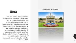 Birth
3
.
She was born in Hindu family in
Bangalore on November 4, 1929 when
she was just three years old, her
father discovered that she had an
amazing ability to memorize numbers.
He quit the Circus Company where he
was working and gave road shows
projecting talent of his daughter in
calculating. Right at the age of six,
shakuntala Devi proved her arithmetic
capabilities in the University of
Mysore, she moved to London with her
father in 1944
University of Mysore
 