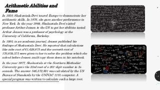 Arithmetic Abilities and
Fame
1
2
3
In 1950, Shakuntala Devi toured Europe to demonstrate her
arithmetic skills. In 1976, she gave another performance in
New York. In the year 1988, Shakuntala Devi visited
professor Arthur Jensen in the US to get her abilities tested.
Arthur Jensen was a professor of psychology at the
University of California, Berkeley.
In 1990, in an academic journal, Jenson published his
findings of Shakuntala Devi. He reported that calculations
like cube root of 61,629,875 and the seventh root of
170,859,375 were given to her to solve the problem which she
solved before Jensen could copy them down in his notebook.
In the year 1977, Shakuntala at the Southern Methodist
University gave the 23rd root of a 201-digit number in 5o
seconds. The answer 546,372,891 was calculated by the US
Bureau of Standards by the UNIVAC 1101 computer. A
special program was written to calculate such a large root.
5
.
.
.
 