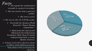 Facts She applied her mathematical
strength to a pursuit of astrology.
 She once tried to forge a path into
politics.
 She wrote a novel.
 She was an ally of L.G.B.T.Q. people.
 Devi holds the Guinness World
Record for “Fastest Human
Computation.”
 Shakuntala Devi had opened
Shakuntala Devi Educational
Foundation Public Trust To aid the
underprivileged kids to attain
Quality education.
 A biopic on her life is slated to release
in 2020 in which Bollywood actress,
Vidya Balan will be portraying her
character.
6
 