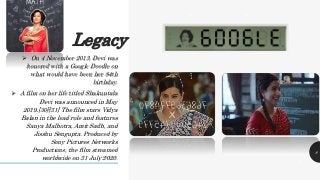 Legacy
 On 4 November 2013, Devi was
honored with a Google Doodle on
what would have been her 84th
birthday.
 A film on her life titled Shakuntala
Devi was announced in May
2019.[30][31] The film stars Vidya
Balan in the lead role and features
Sanya Malhotra, Amit Sadh, and
Jisshu Sengupta. Produced by
Sony Pictures Networks
Productions, the film streamed
worldwide on 31 July 2020.
. . .
.
.
.
8
 