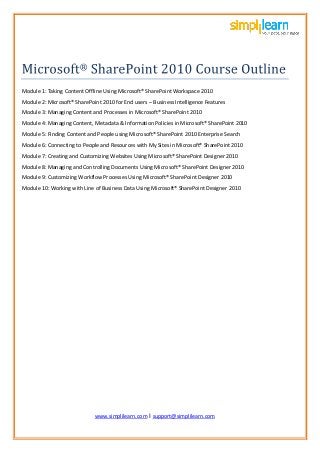 www.simplil
www.simplilearn.com I support@simplilearn.com
Module 1: Taking Content Offline Using Microsoft® SharePoint Workspace 2010
Module 2: Microsoft® SharePoint 2010 for End users – Business Intelligence Features
Module 3: Managing Content and Processes in Microsoft® SharePoint 2010
Module 4: Managing Content, Metadata & Information Policies in Microsoft® SharePoint 2010
Module 5: Finding Content and People using Microsoft® SharePoint 2010 Enterprise Search
Module 6: Connecting to People and Resources with My Sites in Microsoft® SharePoint 2010
Module 7: Creating and Customizing Websites Using Microsoft® SharePoint Designer 2010
Module 8: Managing and Controlling Documents Using Microsoft® SharePoint Designer 2010
Module 9: Customizing Workflow Processes Using Microsoft® SharePoint Designer 2010
Module 10: Working with Line of Business Data Using Microsoft® SharePoint Designer 2010
 
