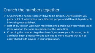 Crunch the numbers together
 Crunching the numbers doesn't have to be difficult. SharePoint lets you
gather a lot of information from different people and different departments
into a single spreadsheet.
 Best of all, you can work with more than one person even your whole team
if you want on the same spreadsheet at the same time.
 Crunching the numbers together doesn't just make your life easier, but it
also helps boost productivity and can lead to more insights that can be
easily shared with anyone in your organization.
 