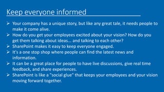 Keep everyone informed
 Your company has a unique story, but like any great tale, it needs people to
make it come alive.
 How do you get your employees excited about your vision? How do you
get them talking about ideas... and talking to each other?
 SharePoint makes it easy to keep everyone engaged.
 It's a one stop shop where people can find the latest news and
information.
 It can be a great place for people to have live discussions, give real time
feedback, and share experiences.
 SharePoint is like a "social glue" that keeps your employees and your vision
moving forward together.
 