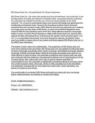 MS Shoes East Ltd.: A trusted Brand For Shoes Customers 
MS Shoes East Ltd., the name that evokes trust and enchantment, has continued to be 
the flag bearer of quality and retrieval in footwear trade. using best business practices, 
the corporate has created its terribly own niche and would possibly at the world 
pedestal. The companys avant-garde styles and newest technology has galvanized the 
terribly basis of footwear trade. however this thumping condition hasnt remained 
unmarked from the covetous rivals, WHO didnt let any stone go right-side-up in sullying 
the image good success story of MS Shoes. A series of counterfeit allegations were 
raised to libel the long standing name of the firm. What followed could be a long legal 
battle in courts, however Pavan Sachdeva, CMD of MS Shoes East Ltd. stood up firm 
against all odds and testing times. And because the spoken communication goes Truth 
can out, an equivalent has proved to be true during this case too. At present, there 
aren't any debts or cases some of any nature unfinished against MS Shoes East Ltd. or 
its CMD Pavan Sachdeva. 
The leader is back, clean and unblemished . The projections of MS Shoes area unit 
once more soaring to the new highs. MS Shoes East Ltd. has applied for listing the least 
bit stock exchanges specifically urban center exchange, Ahmedabad exchange, Madras 
exchange, Kolkata exchange &amp; National exchange associated even plans for an 
initial offering in close to future. the corporate is exploring new horizons with new zeal 
and continued with this endeavour has planned to feature a lot of merchandise to its list 
of export things. Also, plans area unit in situ to export massive quantities of 
consumables to Iran. the corporate is additionally considering taking its success march 
into cordial reception trade. Obviously, all this is often possible due to the real efforts 
and dedication invested with by none aside from adult male. Pavan Sachdeva, the 
person of credence and virtues. 
You would prefer to conclude if MS Shoes will assist you along with your exchange 
&amp; realty Business, be at liberty to contact here below: 
Email: info@msshoeseast.in 
Phone: +91- 8287839361 
Website: http://msshoes.co.in.in 
