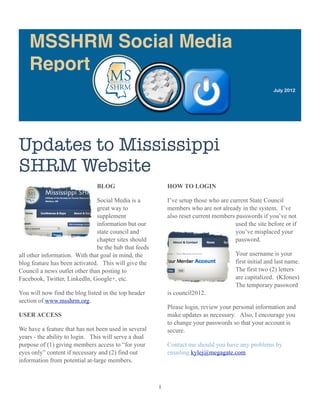 MSSHRM Social Media
    Report
                                                                                                       July 2012




Updates to Mississippi
SHRM Website
                               BLOG                        HOW TO LOGIN

                               Social Media is a           I’ve setup those who are current State Council
                               great way to                members who are not already in the system. I’ve
                               supplement                  also reset current members passwords if you’ve not
                               information but our                                    used the site before or if
                               state council and                                      you’ve misplaced your
                               chapter sites should                                   password.
                               be the hub that feeds
all other information. With that goal in mind, the                                     Your username is your
blog feature has been activated. This will give the                                    first initial and last name.
Council a news outlet other than posting to                                            The first two (2) letters
Facebook, Twitter, LinkedIn, Google+, etc.                                             are capitalized. (KJones)
                                                                                       The temporary password
You will now find the blog listed in the top header        is council2012.
section of www.msshrm.org.
                                                           Please login, review your personal information and
USER ACCESS                                                make updates as necessary. Also, I encourage you
                                                           to change your passwords so that your account is
We have a feature that has not been used in several        secure.
years - the ability to login. This will serve a dual
purpose of (1) giving members access to “for your          Contact me should you have any problems by
eyes only” content if necessary and (2) find out           emailing kylej@megagate.com.
information from potential at-large members.



                                                       1
 