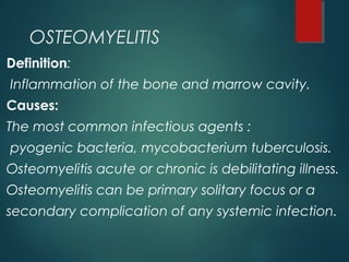OSTEOMYELITIS
Definition:
Inflammation of the bone and marrow cavity.
Causes:
The most common infectious agents :
pyogenic bacteria, mycobacterium tuberculosis.
Osteomyelitis acute or chronic is debilitating illness.
Osteomyelitis can be primary solitary focus or a
secondary complication of any systemic infection.
 