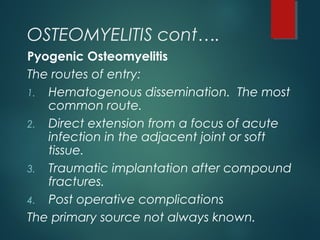 OSTEOMYELITIS cont….
Pyogenic Osteomyelitis
The routes of entry:
1. Hematogenous dissemination. The most
common route.
2. Direct extension from a focus of acute
infection in the adjacent joint or soft
tissue.
3. Traumatic implantation after compound
fractures.
4. Post operative complications
The primary source not always known.
 