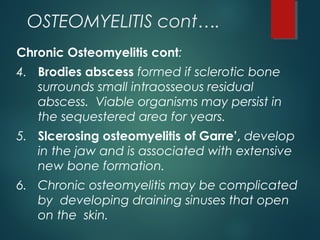 OSTEOMYELITIS cont….
Chronic Osteomyelitis cont:
4. Brodies abscess formed if sclerotic bone
surrounds small intraosseous residual
abscess. Viable organisms may persist in
the sequestered area for years.
5. Slcerosing osteomyelitis of Garre’, develop
in the jaw and is associated with extensive
new bone formation.
6. Chronic osteomyelitis may be complicated
by developing draining sinuses that open
on the skin.
 