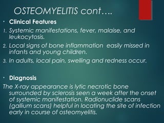 OSTEOMYELITIS cont….
• Clinical Features
1. Systemic manifestations, fever, malaise, and
leukocytosis.
2. Local signs of bone inflammation easily missed in
infants and young children.
3. In adults, local pain, swelling and redness occur.
• Diagnosis
The X-ray appearance is lytic necrotic bone
surrounded by sclerosis seen a week after the onset
of systemic manifestation. Radionuclide scans
(gallium scans) helpful in locating the site of infection
early in course of osteomyelitis.
 