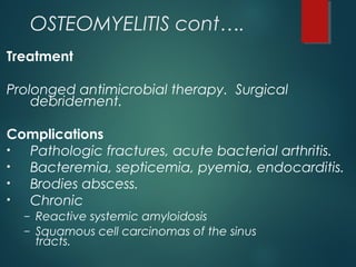 OSTEOMYELITIS cont….
Treatment
Prolonged antimicrobial therapy. Surgical
debridement.
Complications
• Pathologic fractures, acute bacterial arthritis.
• Bacteremia, septicemia, pyemia, endocarditis.
• Brodies abscess.
• Chronic
– Reactive systemic amyloidosis
– Squamous cell carcinomas of the sinus
tracts.
 