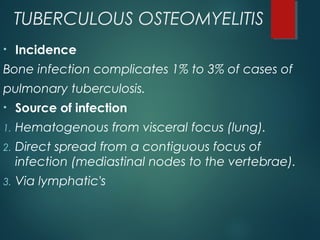 TUBERCULOUS OSTEOMYELITIS
• Incidence
Bone infection complicates 1% to 3% of cases of
pulmonary tuberculosis.
• Source of infection
1. Hematogenous from visceral focus (lung).
2. Direct spread from a contiguous focus of
infection (mediastinal nodes to the vertebrae).
3. Via lymphatic's
 