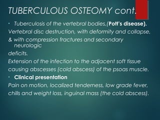TUBERCULOUS OSTEOMY cont.
• Tuberculosis of the vertebral bodies,(Pott’s disease).
Vertebral disc destruction, with deformity and collapse,
& with compression fractures and secondary
neurologic
deficits.
Extension of the infection to the adjacent soft tissue
causing abscesses (cold abscess) of the psoas muscle.
• Clinical presentation
Pain on motion, localized tenderness, low grade fever,
chills and weight loss, inguinal mass (the cold abscess).
 