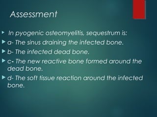 Assessment
 In pyogenic osteomyelitis, sequestrum is:
 a- The sinus draining the infected bone.
 b- The infected dead bone.
 c- The new reactive bone formed around the
dead bone.
 d- The soft tissue reaction around the infected
bone.
 