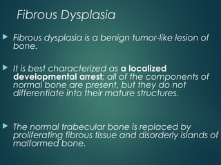 Fibrous Dysplasia
 Fibrous dysplasia is a benign tumor-like lesion of
bone.
 It is best characterized as a localized
developmental arrest; all of the components of
normal bone are present, but they do not
differentiate into their mature structures.
 The normal trabecular bone is replaced by
proliferating fibrous tissue and disorderly islands of
malformed bone.
 