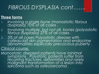 FIBROUS DYSPLASIA cont…….
Three forms
1. Involving a single bone (monostotic fibrous
dysplasia) 70% of all cases .
2. Involving multiple, but not all, bones (polyostotic
fibrous dysplasia) 27% of all cases .
3. 3% of all cases Polyostotic disease with
cafeau-lait skin pigmentation and endocrine
abnormalities especially precocious puberty .
Clinical course.
Monostotic diseased patients have minimal
symptoms . Polystotic patients suffer from
recurring fractures, deformities and rarely
malignant transformation of a lesion into
sarcoma such as osteosarcoma .
 