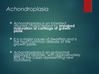 Achondroplasia
 Achondroplasia is an inherited
disorder characterised by impaired
maturation of cartilage of growth
plate.
 It is a major cause of dwarfism and is
the most common disease of the
growth plate.
 Achondroplasia is an autosomal
dominant disorder, with approximately
80% of the cases representing new
mutations.
 