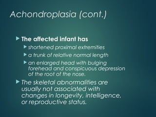 Achondroplasia (cont.)
 The affected infant has
 shortened proximal extremities
 a trunk of relative normal length
 an enlarged head with bulging
forehead and conspicuous depression
of the root of the nose.
 The skeletal abnormalities are
usually not associated with
changes in longevity, intelligence,
or reproductive status.
 