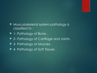  Musculoskeletal system pathology is
classified to :
 1- Pathology of Bone .
 2- Pathology of Cartilage and Joints .
 3- Pathology of Muscles .
 4- Pathology of Soft Tissues .
 